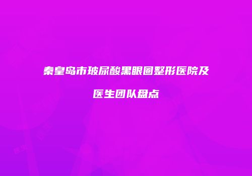 秦皇岛市玻尿酸黑眼圈整形医院及医生团队盘点