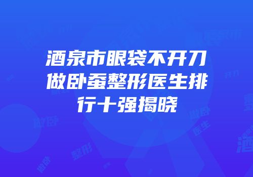 酒泉市眼袋不开刀做卧蚕整形医生排行十强揭晓