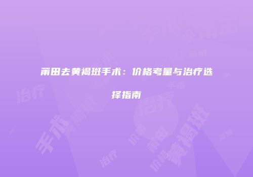 莆田去黄褐斑手术：价格考量与治疗选择指南