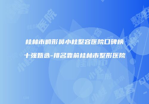 桂林市畸形鼻小柱整容医院口碑榜十强甄选-排名靠前桂林市整形医院