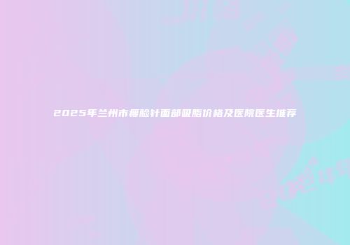 2025年兰州市瘦脸针面部吸脂价格及医院医生推荐
