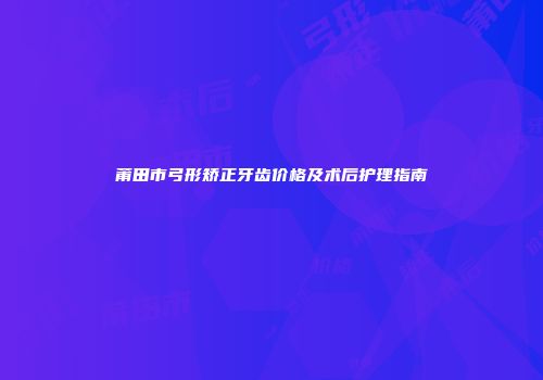 莆田市弓形矫正牙齿价格及术后护理指南
