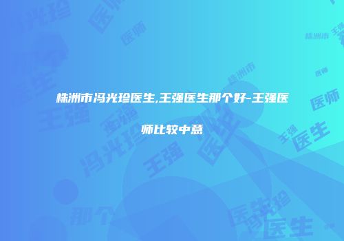 株洲市冯光珍医生,王强医生那个好-王强医师比较中意