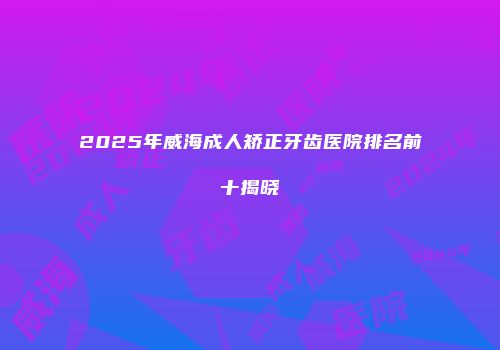 2025年威海成人矫正牙齿医院排名前十揭晓