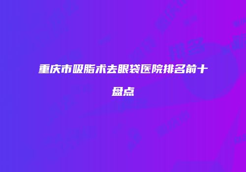 重庆市吸脂术去眼袋医院排名前十盘点
