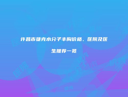 许昌市捷克水分子丰胸价格、医院及医生推荐一览