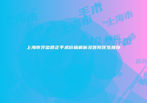 上海市牙齿矫正手术价格解析及医院医生推荐