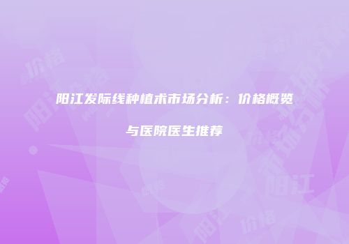 阳江发际线种植术市场分析：价格概览与医院医生推荐