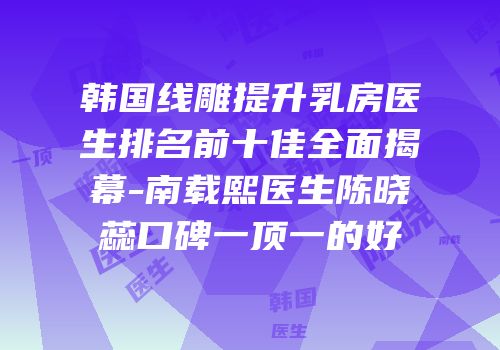 韩国线雕提升乳房医生排名前十佳全面揭幕-南载熙医生陈晓蕊口碑一顶一的好