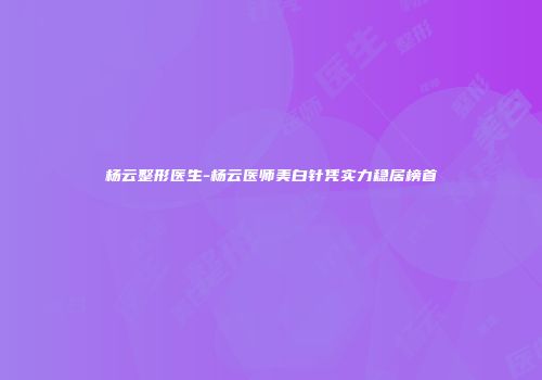 杨云整形医生-杨云医师美白针凭实力稳居榜首