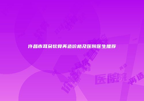 许昌市耳朵软骨再造价格及医院医生推荐