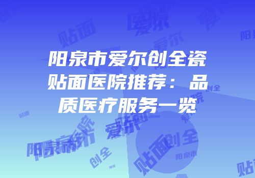 阳泉市爱尔创全瓷贴面医院推荐：品质医疗服务一览