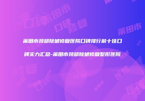 莆田市颈部除皱修复医院口碑排行前十佳口碑实力汇总-莆田市颈部除皱修复整形医院