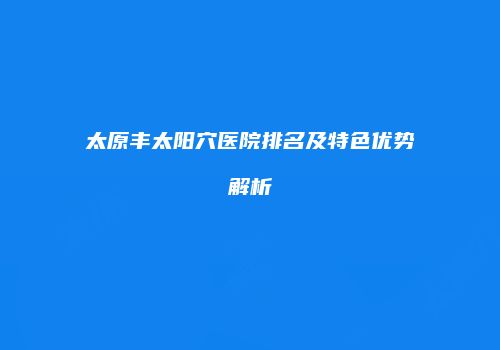 太原丰太阳穴医院排名及特色优势解析