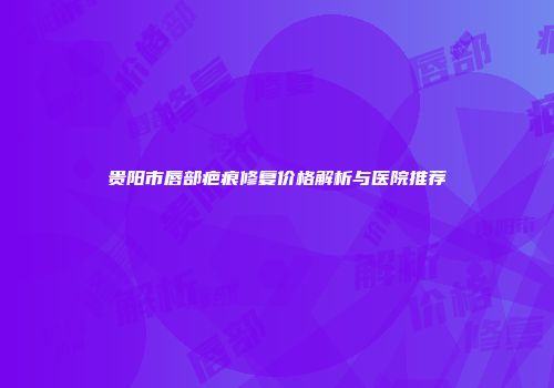 贵阳市唇部疤痕修复价格解析与医院推荐