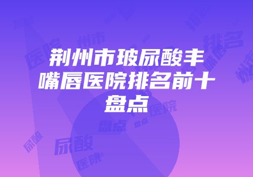 荆州市玻尿酸丰嘴唇医院排名前十盘点