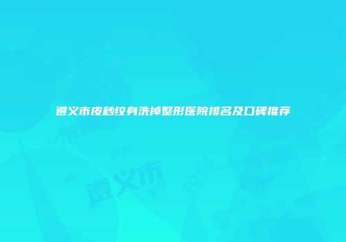 遵义市皮秒纹身洗掉整形医院排名及口碑推荐