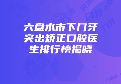 六盘水市下门牙突出矫正口腔医生排行榜揭晓