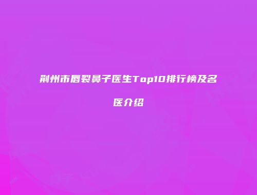 荆州市唇裂鼻子医生Top10排行榜及名医介绍