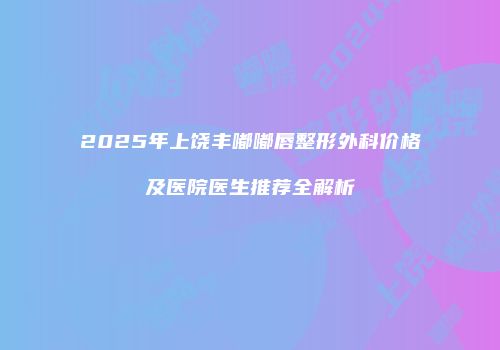 2025年上饶丰嘟嘟唇整形外科价格及医院医生推荐全解析