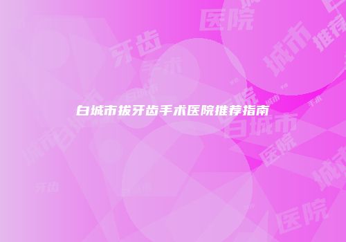 白城市拔牙齿手术医院推荐指南