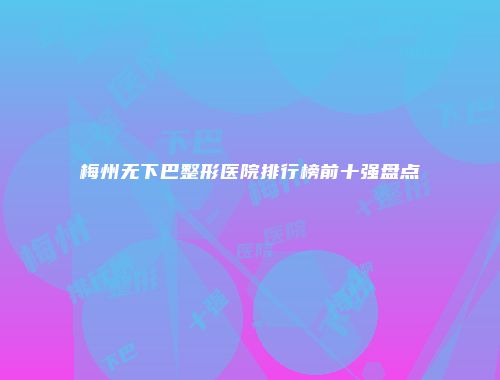 梅州无下巴整形医院排行榜前十强盘点