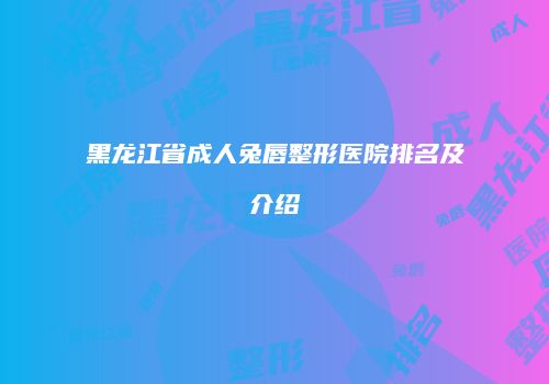 黑龙江省成人兔唇整形医院排名及介绍