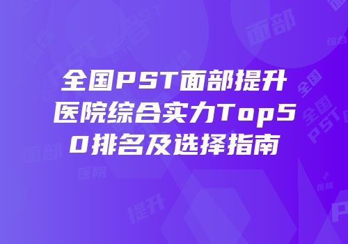 全国PST面部提升医院综合实力Top50排名及选择指南