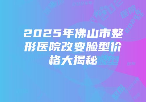 2025年佛山市整形医院改变脸型价格大揭秘