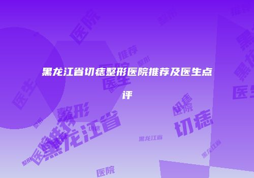 黑龙江省切痣整形医院推荐及医生点评