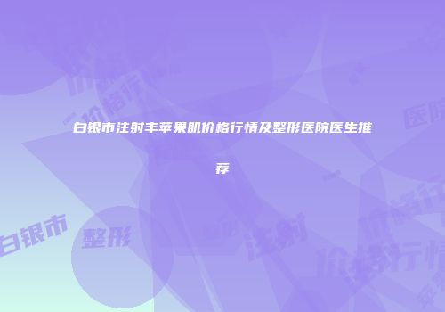 白银市注射丰苹果肌价格行情及整形医院医生推荐