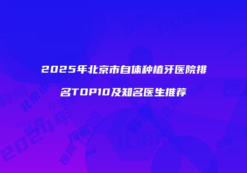 2025年北京市自体种植牙医院排名TOP10及知名医生推荐