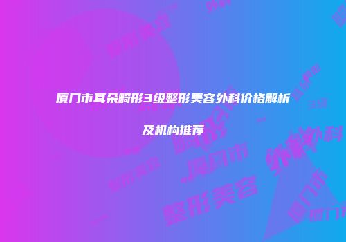 厦门市耳朵畸形3级整形美容外科价格解析及机构推荐