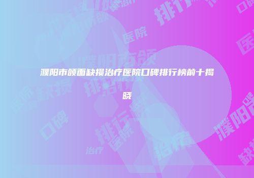 濮阳市颌面缺损治疗医院口碑排行榜前十揭晓