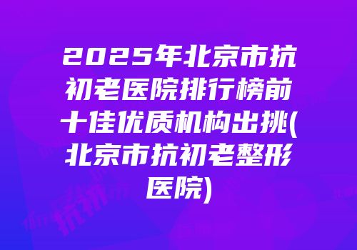 2025年北京市抗初老医院排行榜前十佳优质机构出挑(北京市抗初老整形医院)