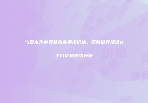 乌鲁木齐市鼻基抬高手术价格、医院推荐及近8个月价格走势分析