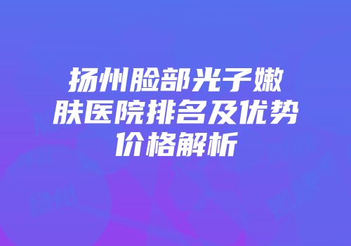 扬州脸部光子嫩肤医院排名及优势价格解析