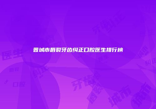 晋城市唇裂牙齿纠正口腔医生排行榜