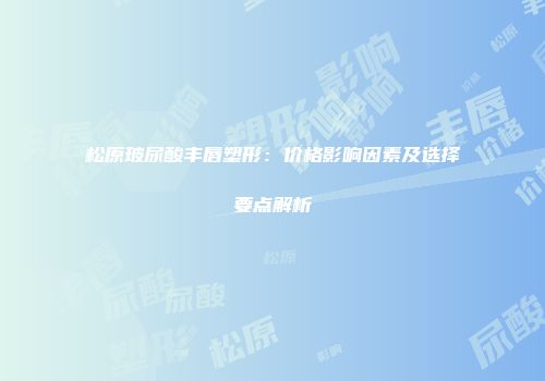 松原玻尿酸丰唇塑形：价格影响因素及选择要点解析