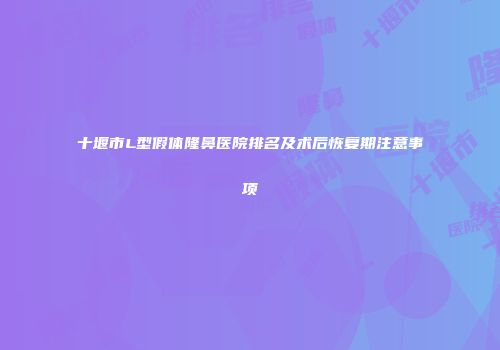 十堰市L型假体隆鼻医院排名及术后恢复期注意事项