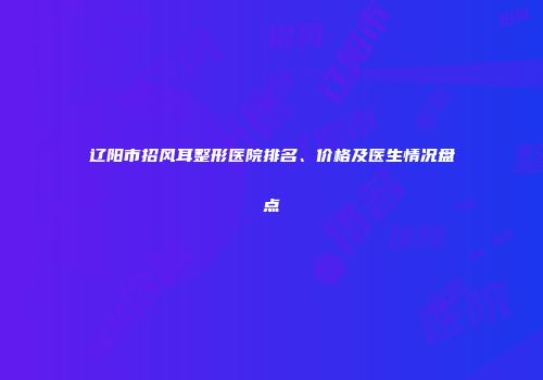 辽阳市招风耳整形医院排名、价格及医生情况盘点