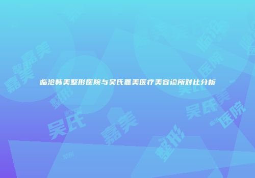 临沧韩美整形医院与吴氏嘉美医疗美容诊所对比分析