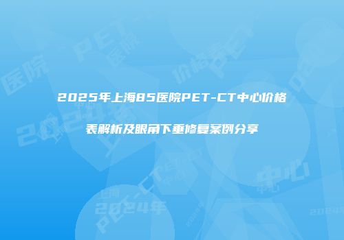 2025年上海85医院PET-CT中心价格表解析及眼角下垂修复案例分享