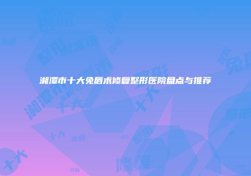 湘潭市十大兔唇术修复整形医院盘点与推荐