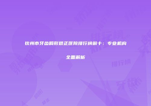 钦州市牙齿畸形矫正医院排行榜前十：专业机构全面解析