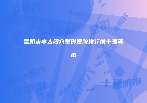 昆明市丰太阳穴整形医院排行前十强解析