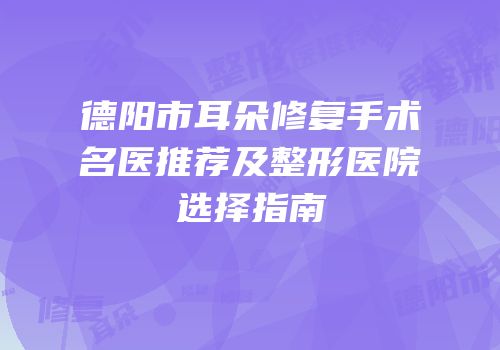 德阳市耳朵修复手术名医推荐及整形医院选择指南
