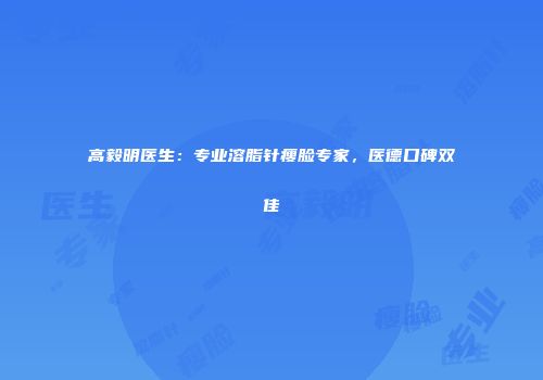 高毅明医生：专业溶脂针瘦脸专家，医德口碑双佳