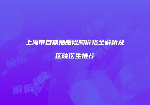 上海市自体抽脂隆胸价格全解析及医院医生推荐