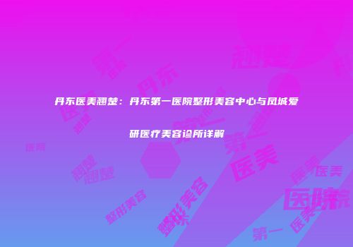 丹东医美翘楚：丹东第一医院整形美容中心与凤城爱研医疗美容诊所详解